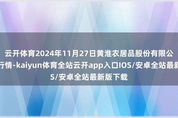 云开体育2024年11月27日黄淮农居品股份有限公司价钱行情