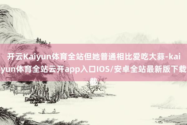 开云Kaiyun体育全站但她普通相比爱吃大蒜-kaiyun体育全站云开app入口IOS/安卓全站最新版下载