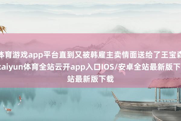 体育游戏app平台直到又被韩雇主卖情面送给了王宝森-kaiyun体育全站云开app入口IOS/安卓全站最新版下载
