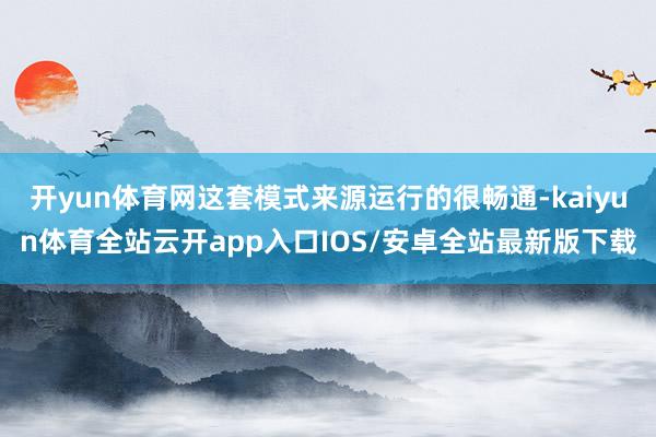 开yun体育网这套模式来源运行的很畅通-kaiyun体育全站云开app入口IOS/安卓全站最新版下载