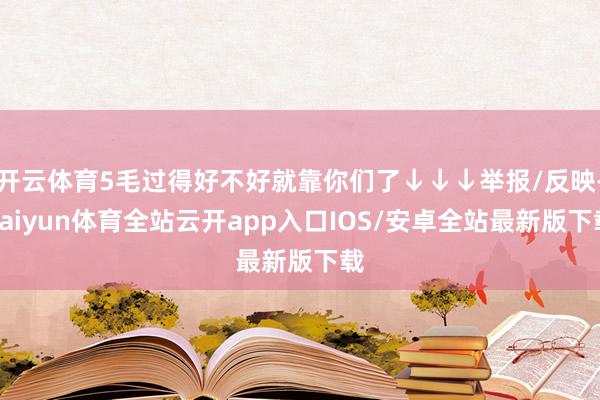 开云体育5毛过得好不好就靠你们了↓↓↓举报/反映-kaiyun体育全站云开app入口IOS/安卓全站最新版下载
