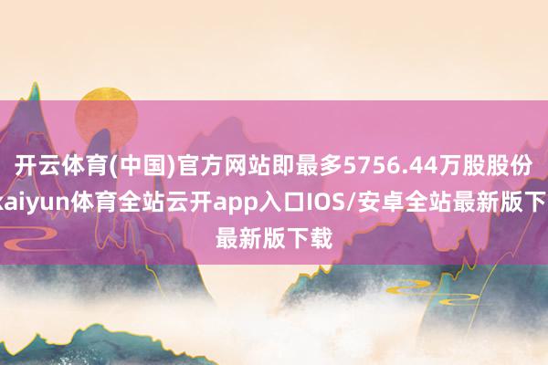 开云体育(中国)官方网站即最多5756.44万股股份-kaiyun体育全站云开app入口IOS/安卓全站最新版下载