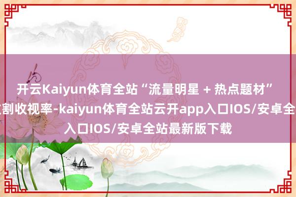 开云Kaiyun体育全站“流量明星 + 热点题材” 好像能肆意收割收视率-kaiyun体育全站云开app入口IOS/安卓全站最新版下载