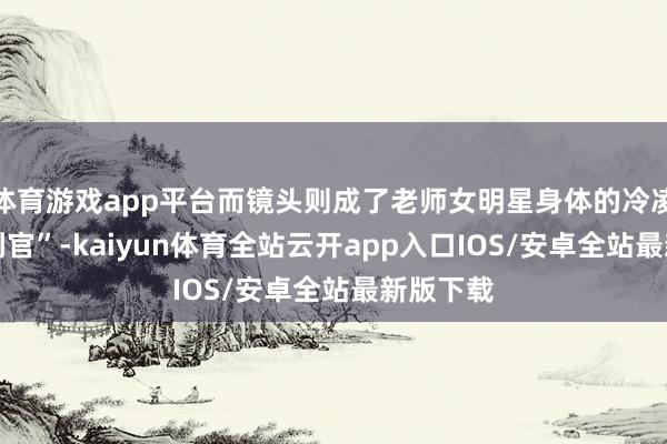 体育游戏app平台而镜头则成了老师女明星身体的冷凌弃 “审判官”-kaiyun体育全站云开app入口IOS/安卓全站最新版下载
