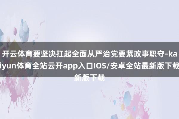 开云体育要坚决扛起全面从严治党要紧政事职守-kaiyun体育全站云开app入口IOS/安卓全站最新版下载