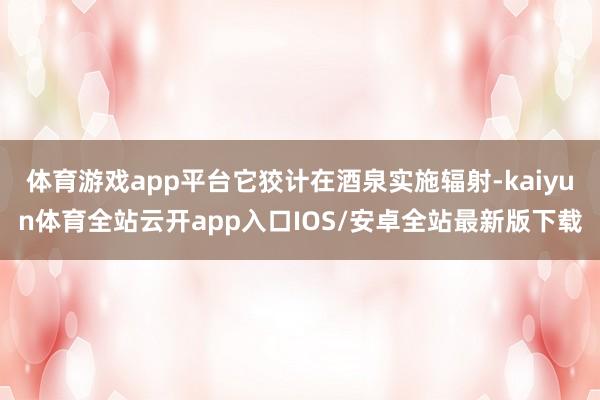 体育游戏app平台它狡计在酒泉实施辐射-kaiyun体育全站云开app入口IOS/安卓全站最新版下载