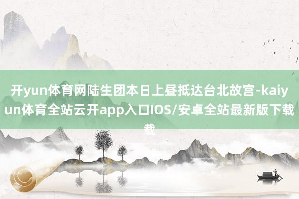 开yun体育网陆生团本日上昼抵达台北故宫-kaiyun体育全站云开app入口IOS/安卓全站最新版下载