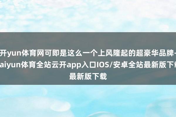 开yun体育网可即是这么一个上风隆起的超豪华品牌-kaiyun体育全站云开app入口IOS/安卓全站最新版下载