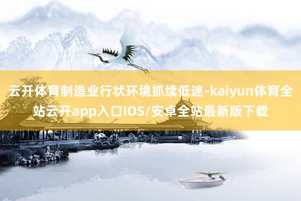 云开体育制造业行状环境抓续低迷-kaiyun体育全站云开app入口IOS/安卓全站最新版下载