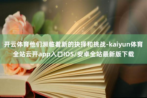 开云体育他们濒临着新的抉择和挑战-kaiyun体育全站云开app入口IOS/安卓全站最新版下载