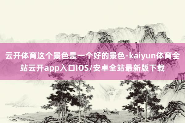 云开体育这个景色是一个好的景色-kaiyun体育全站云开app入口IOS/安卓全站最新版下载
