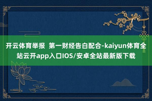 开云体育举报  第一财经告白配合-kaiyun体育全站云开app入口IOS/安卓全站最新版下载