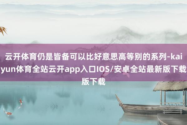 云开体育仍是皆备可以比好意思高等别的系列-kaiyun体育全站云开app入口IOS/安卓全站最新版下载