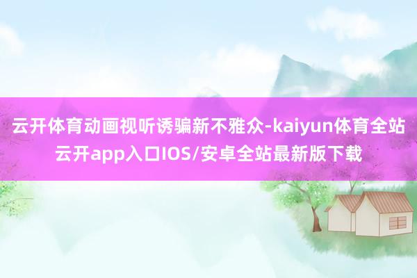 云开体育动画视听诱骗新不雅众-kaiyun体育全站云开app入口IOS/安卓全站最新版下载