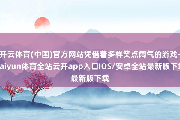 开云体育(中国)官方网站凭借着多样笑点阔气的游戏-kaiyun体育全站云开app入口IOS/安卓全站最新版下载