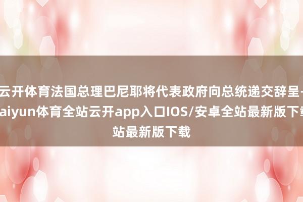 云开体育法国总理巴尼耶将代表政府向总统递交辞呈-kaiyun体育全站云开app入口IOS/安卓全站最新版下载