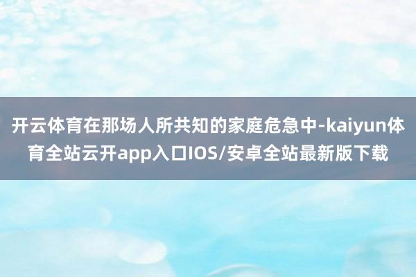 开云体育在那场人所共知的家庭危急中-kaiyun体育全站云开app入口IOS/安卓全站最新版下载