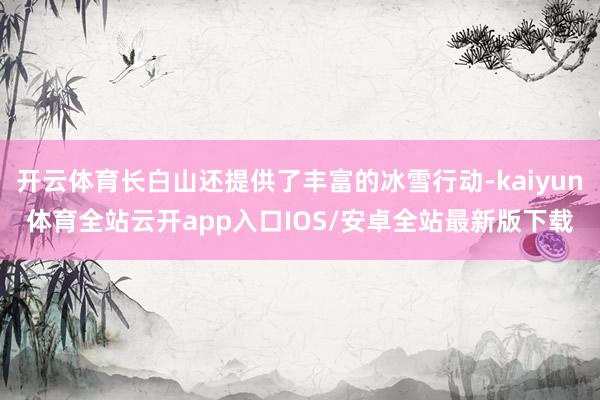 开云体育长白山还提供了丰富的冰雪行动-kaiyun体育全站云开app入口IOS/安卓全站最新版下载