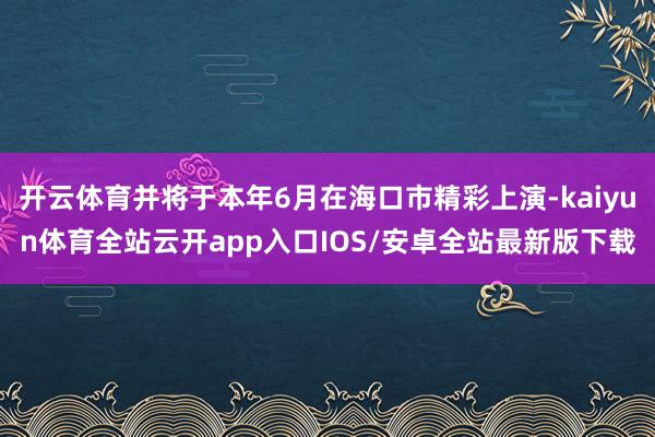 开云体育并将于本年6月在海口市精彩上演-kaiyun体育全站云开app入口IOS/安卓全站最新版下载