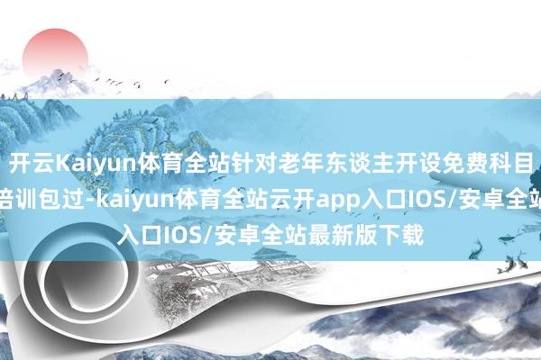 开云Kaiyun体育全站针对老年东谈主开设免费科目一、科目四培训包过-kaiyun体育全站云开app入口IOS/安卓全站最新版下载