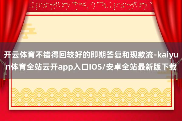 开云体育不错得回较好的即期答复和现款流-kaiyun体育全站云开app入口IOS/安卓全站最新版下载