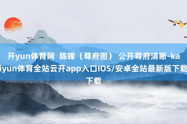 开yun体育网  陈锋（尊府图） 公开尊府清晰-kaiyun体育全站云开app入口IOS/安卓全站最新版下载