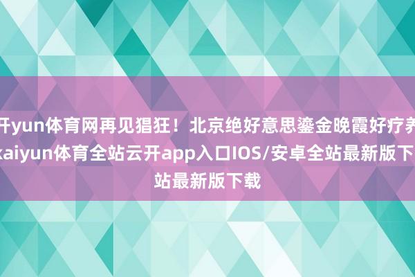 开yun体育网再见猖狂！北京绝好意思鎏金晚霞好疗养-kaiyun体育全站云开app入口IOS/安卓全站最新版下载