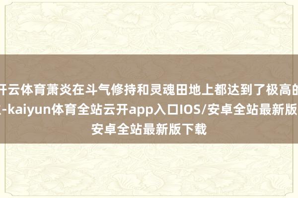 开云体育萧炎在斗气修持和灵魂田地上都达到了极高的建立-kaiyun体育全站云开app入口IOS/安卓全站最新版下载