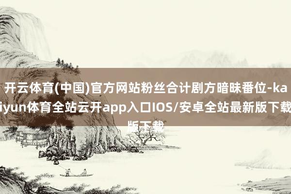 开云体育(中国)官方网站粉丝合计剧方暗昧番位-kaiyun体育全站云开app入口IOS/安卓全站最新版下载