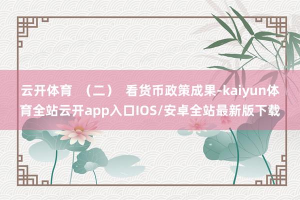 云开体育  （二）  看货币政策成果-kaiyun体育全站云开app入口IOS/安卓全站最新版下载