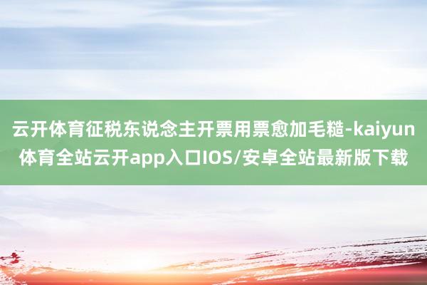 云开体育征税东说念主开票用票愈加毛糙-kaiyun体育全站云开app入口IOS/安卓全站最新版下载