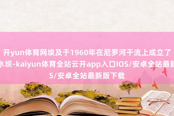 开yun体育网埃及于1960年在尼罗河干流上成立了阿斯旺水坝-kaiyun体育全站云开app入口IOS/安卓全站最新版下载