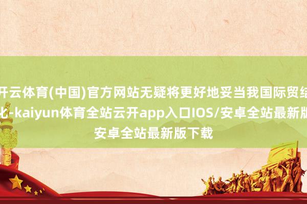 开云体育(中国)官方网站无疑将更好地妥当我国际贸结构变化-kaiyun体育全站云开app入口IOS/安卓全站最新版下载