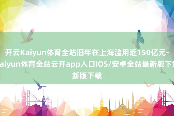 开云Kaiyun体育全站旧年在上海滥用近150亿元-kaiyun体育全站云开app入口IOS/安卓全站最新版下载