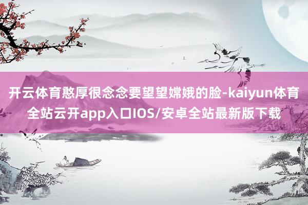 开云体育憨厚很念念要望望嫦娥的脸-kaiyun体育全站云开app入口IOS/安卓全站最新版下载
