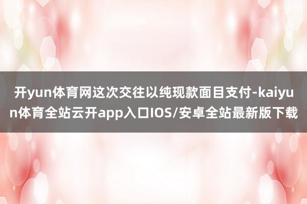 开yun体育网这次交往以纯现款面目支付-kaiyun体育全站云开app入口IOS/安卓全站最新版下载