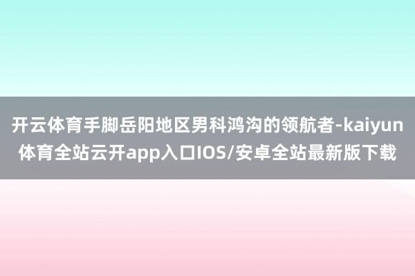 开云体育手脚岳阳地区男科鸿沟的领航者-kaiyun体育全站云开app入口IOS/安卓全站最新版下载