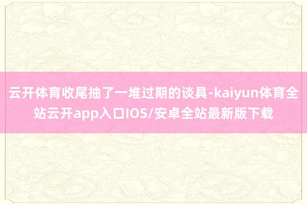 云开体育收尾抽了一堆过期的谈具-kaiyun体育全站云开ap