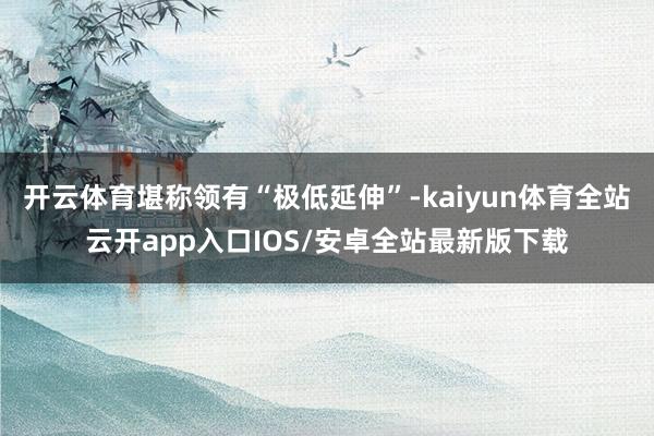 开云体育堪称领有“极低延伸”-kaiyun体育全站云开app