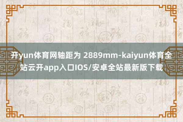 开yun体育网轴距为 2889mm-kaiyun体育全站云开