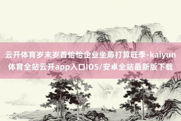 云开体育岁末岁首恰恰企业坐蓐打算旺季-kaiyun体育全站云
