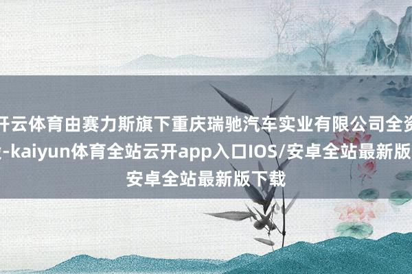 开云体育由赛力斯旗下重庆瑞驰汽车实业有限公司全资执股-kai