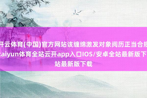 开云体育(中国)官方网站该缠绵激发对象阅历正当合规-kaiyun体育全站云开app入口IOS/安卓全站最新版下载