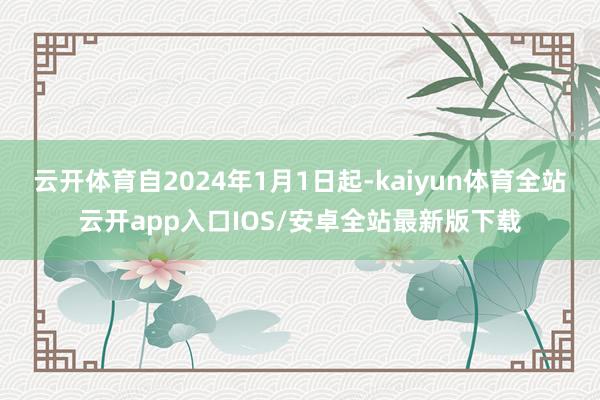 云开体育自2024年1月1日起-kaiyun体育全站云开app入口IOS/安卓全站最新版下载