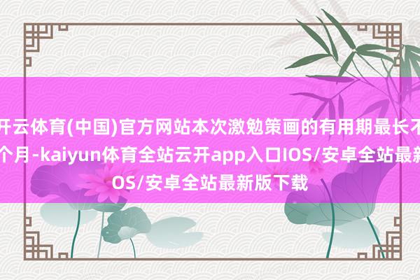 开云体育(中国)官方网站本次激勉策画的有用期最长不跳跃60个月-kaiyun体育全站云开app入口IOS/安卓全站最新版下载