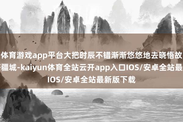 体育游戏app平台大把时辰不错渐渐悠悠地去晓悟故国的大好疆城