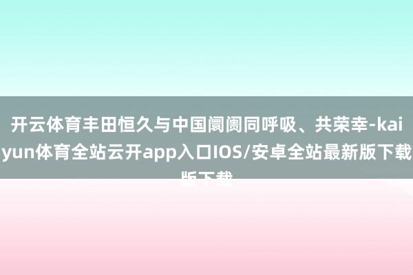 开云体育丰田恒久与中国阛阓同呼吸、共荣幸-kaiyun体育全