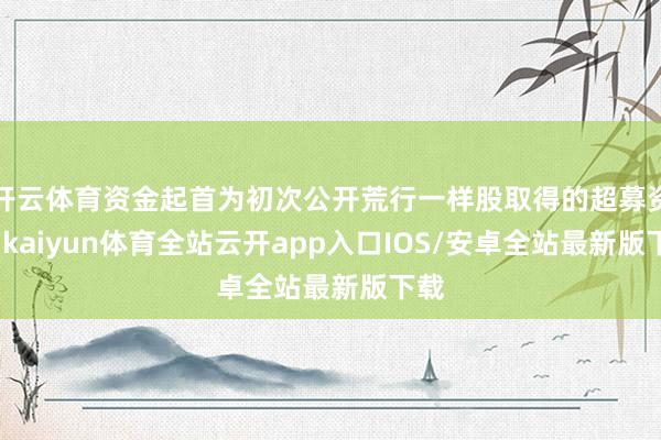 开云体育资金起首为初次公开荒行一样股取得的超募资金-kaiyun体育全站云开app入口IOS/安卓全站最新版下载