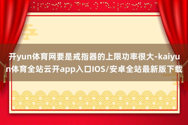 开yun体育网要是戒指器的上限功率很大-kaiyun体育全站