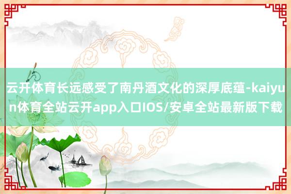 云开体育长远感受了南丹酒文化的深厚底蕴-kaiyun体育全站